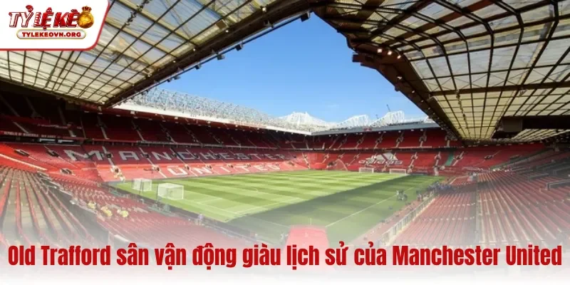Old Trafford sân vận động giàu lịch sử của Manchester United