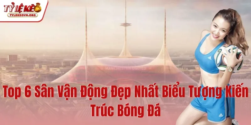 Top 6 Sân Vận Động Đẹp Nhất Biểu Tượng Kiến Trúc Bóng Đá